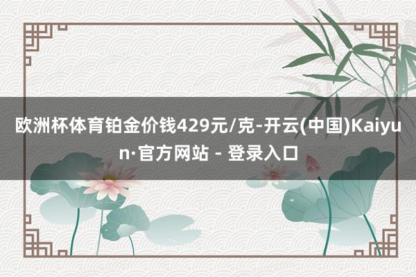欧洲杯体育铂金价钱429元/克-开云(中国)Kaiyun·官方网站 - 登录入口