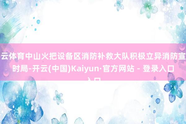 开云体育中山火把设备区消防补救大队积极立异消防宣传时局-开云(中国)Kaiyun·官方网站 - 登录入口