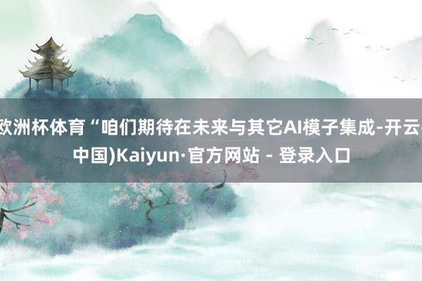 欧洲杯体育“咱们期待在未来与其它AI模子集成-开云(中国)Kaiyun·官方网站 - 登录入口