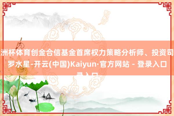 欧洲杯体育创金合信基金首席权力策略分析师、投资司理罗水星-开云(中国)Kaiyun·官方网站 - 登录入口