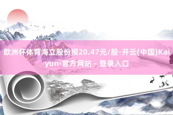 欧洲杯体育海立股份报20.47元/股-开云(中国)Kaiyun·官方网站 - 登录入口