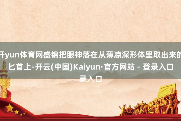 开yun体育网盛锦把眼神落在从薄凉深形体里取出来的匕首上-开云(中国)Kaiyun·官方网站 - 登录入口
