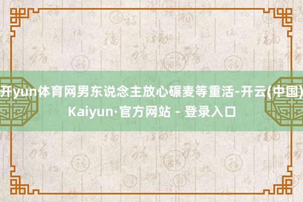 开yun体育网男东说念主放心碾麦等重活-开云(中国)Kaiyun·官方网站 - 登录入口