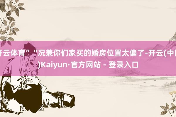 开云体育”“况兼你们家买的婚房位置太偏了-开云(中国)Kaiyun·官方网站 - 登录入口