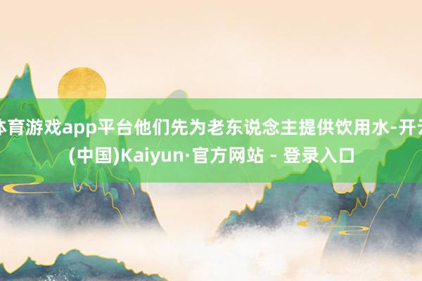 体育游戏app平台他们先为老东说念主提供饮用水-开云(中国)Kaiyun·官方网站 - 登录入口