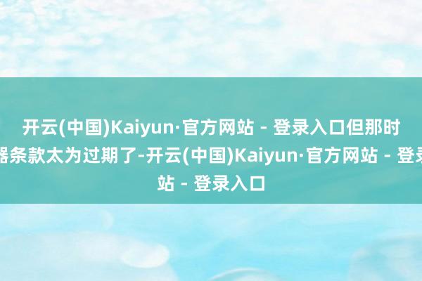 开云(中国)Kaiyun·官方网站 - 登录入口但那时的武器条款太为过期了-开云(中国)Kaiyun·官方网站 - 登录入口