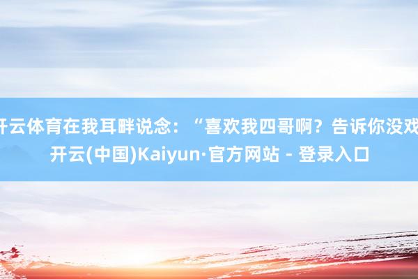 开云体育在我耳畔说念：“喜欢我四哥啊？告诉你没戏-开云(中国)Kaiyun·官方网站 - 登录入口