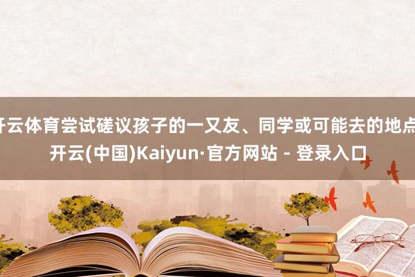 开云体育尝试磋议孩子的一又友、同学或可能去的地点-开云(中国)Kaiyun·官方网站 - 登录入口