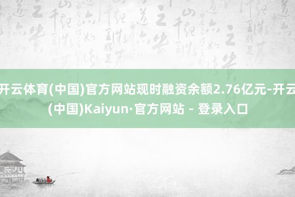 开云体育(中国)官方网站现时融资余额2.76亿元-开云(中国)Kaiyun·官方网站 - 登录入口