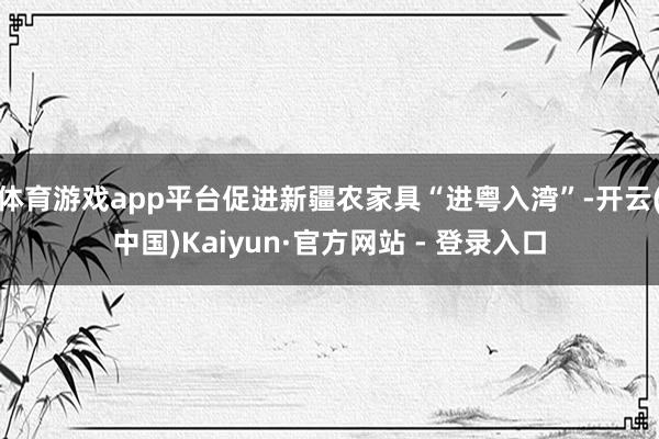 体育游戏app平台促进新疆农家具“进粤入湾”-开云(中国)Kaiyun·官方网站 - 登录入口