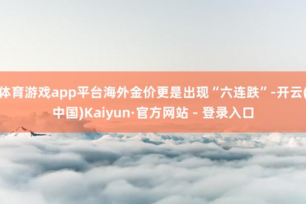 体育游戏app平台海外金价更是出现“六连跌”-开云(中国)Kaiyun·官方网站 - 登录入口