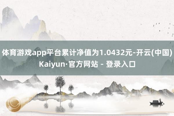 体育游戏app平台累计净值为1.0432元-开云(中国)Kaiyun·官方网站 - 登录入口