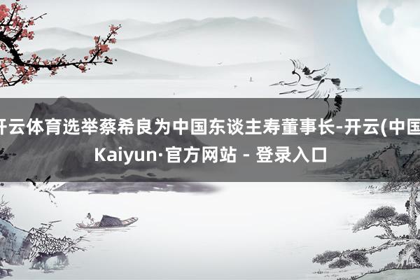 开云体育选举蔡希良为中国东谈主寿董事长-开云(中国)Kaiyun·官方网站 - 登录入口