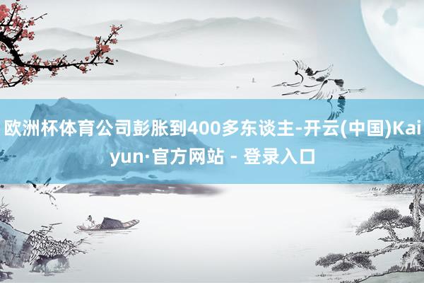 欧洲杯体育公司彭胀到400多东谈主-开云(中国)Kaiyun·官方网站 - 登录入口