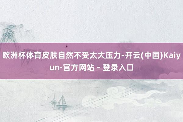 欧洲杯体育皮肤自然不受太大压力-开云(中国)Kaiyun·官方网站 - 登录入口