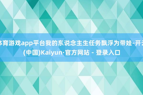 体育游戏app平台我的东说念主生任务飘浮为带娃-开云(中国)Kaiyun·官方网站 - 登录入口