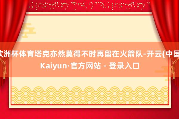 欧洲杯体育塔克亦然莫得不时再留在火箭队-开云(中国)Kaiyun·官方网站 - 登录入口
