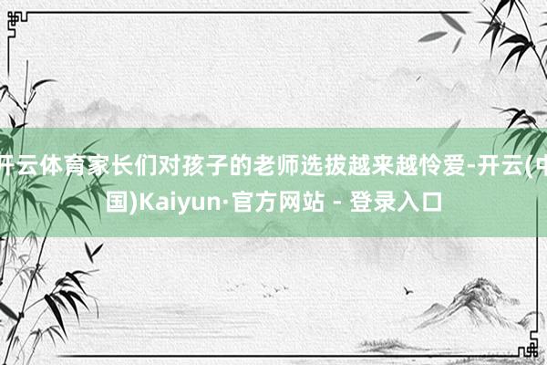 开云体育家长们对孩子的老师选拔越来越怜爱-开云(中国)Kaiyun·官方网站 - 登录入口