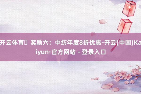 开云体育▷奖励六：中纺年度8折优惠-开云(中国)Kaiyun·官方网站 - 登录入口