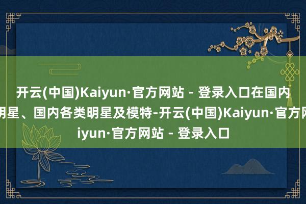 开云(中国)Kaiyun·官方网站 - 登录入口在国内已开垦谨慎的明星、国内各类明星及模特-开云(中国)Kaiyun·官方网站 - 登录入口