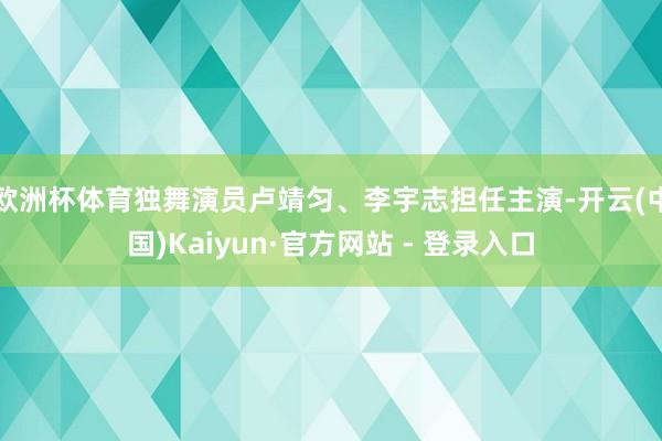 欧洲杯体育独舞演员卢靖匀、李宇志担任主演-开云(中国)Kaiyun·官方网站 - 登录入口
