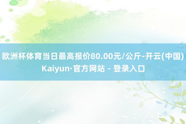 欧洲杯体育当日最高报价80.00元/公斤-开云(中国)Kaiyun·官方网站 - 登录入口