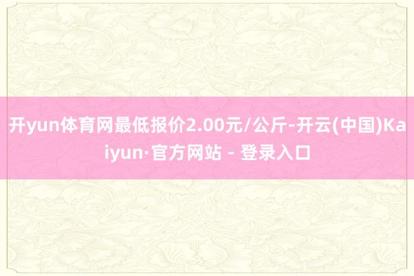 开yun体育网最低报价2.00元/公斤-开云(中国)Kaiyun·官方网站 - 登录入口