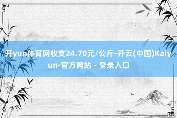开yun体育网收支24.70元/公斤-开云(中国)Kaiyun·官方网站 - 登录入口