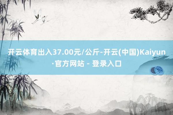 开云体育出入37.00元/公斤-开云(中国)Kaiyun·官方网站 - 登录入口