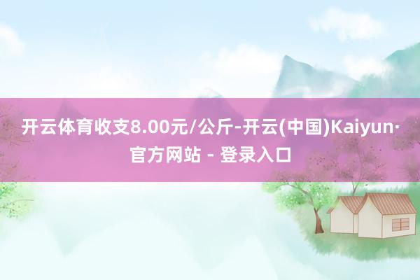 开云体育收支8.00元/公斤-开云(中国)Kaiyun·官方网站 - 登录入口