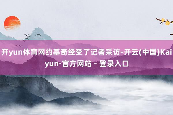 开yun体育网约基奇经受了记者采访-开云(中国)Kaiyun·官方网站 - 登录入口