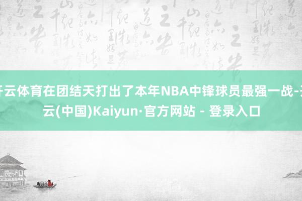 开云体育在团结天打出了本年NBA中锋球员最强一战-开云(中国)Kaiyun·官方网站 - 登录入口