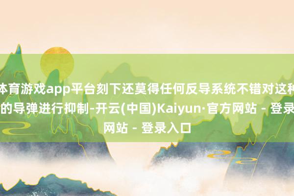 体育游戏app平台刻下还莫得任何反导系统不错对这种类型的导弹进行抑制-开云(中国)Kaiyun·官方网站 - 登录入口