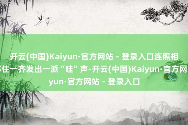 开云(中国)Kaiyun·官方网站 - 登录入口连照相一又友齐忍不住一齐发出一派“哇”声-开云(中国)Kaiyun·官方网站 - 登录入口