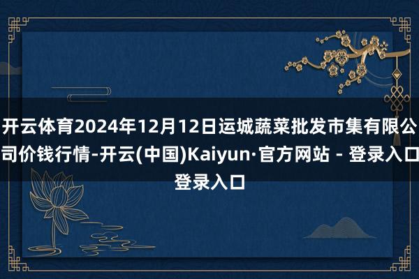 开云体育2024年12月12日运城蔬菜批发市集有限公司价钱行情-开云(中国)Kaiyun·官方网站 - 登录入口