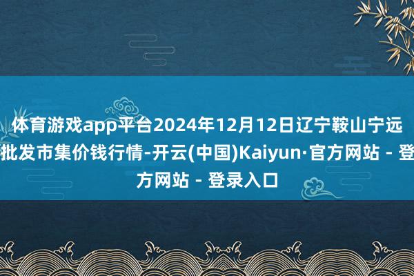 体育游戏app平台2024年12月12日辽宁鞍山宁远农家具批发市集价钱行情-开云(中国)Kaiyun·官方网站 - 登录入口