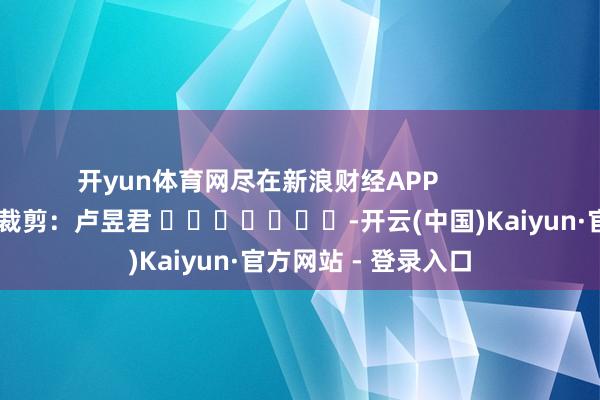 开yun体育网尽在新浪财经APP            						牵扯裁剪：卢昱君 							-开云(中国)Kaiyun·官方网站 - 登录入口