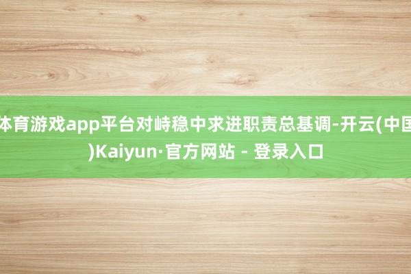 体育游戏app平台对峙稳中求进职责总基调-开云(中国)Kaiyun·官方网站 - 登录入口