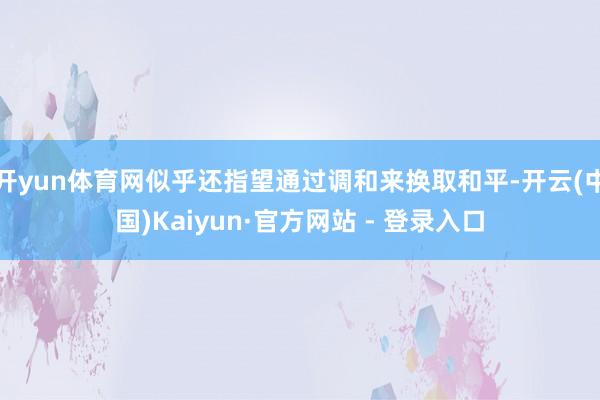 开yun体育网似乎还指望通过调和来换取和平-开云(中国)Kaiyun·官方网站 - 登录入口