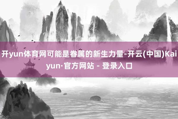 开yun体育网可能是眷属的新生力量-开云(中国)Kaiyun·官方网站 - 登录入口