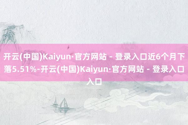 开云(中国)Kaiyun·官方网站 - 登录入口近6个月下落5.51%-开云(中国)Kaiyun·官方网站 - 登录入口