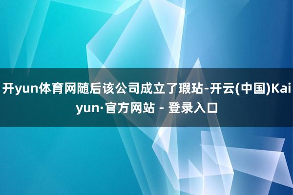 开yun体育网随后该公司成立了瑕玷-开云(中国)Kaiyun·官方网站 - 登录入口