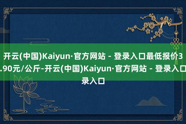 开云(中国)Kaiyun·官方网站 - 登录入口最低报价3.90元/公斤-开云(中国)Kaiyun·官方网站 - 登录入口