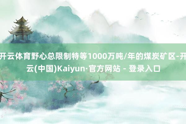 开云体育野心总限制特等1000万吨/年的煤炭矿区-开云(中国)Kaiyun·官方网站 - 登录入口