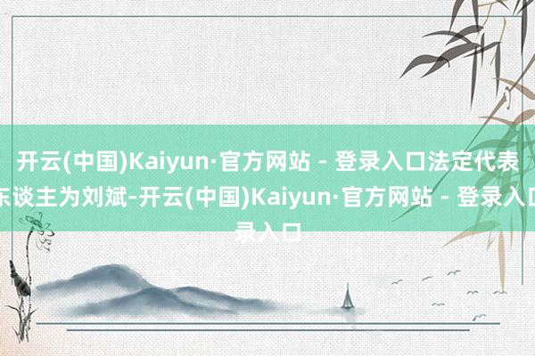 开云(中国)Kaiyun·官方网站 - 登录入口法定代表东谈主为刘斌-开云(中国)Kaiyun·官方网站 - 登录入口