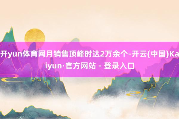 开yun体育网月销售顶峰时达2万余个-开云(中国)Kaiyun·官方网站 - 登录入口