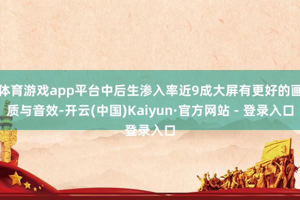 体育游戏app平台中后生渗入率近9成大屏有更好的画质与音效-开云(中国)Kaiyun·官方网站 - 登录入口
