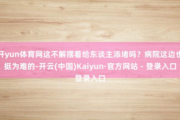 开yun体育网这不解摆着给东谈主添堵吗？病院这边也挺为难的-开云(中国)Kaiyun·官方网站 - 登录入口