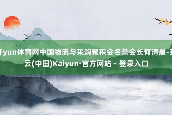 开yun体育网中国物流与采购聚积会名誉会长何清晨-开云(中国)Kaiyun·官方网站 - 登录入口