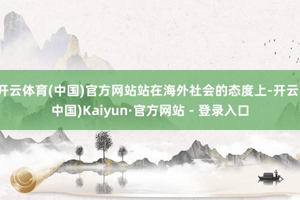 开云体育(中国)官方网站站在海外社会的态度上-开云(中国)Kaiyun·官方网站 - 登录入口
